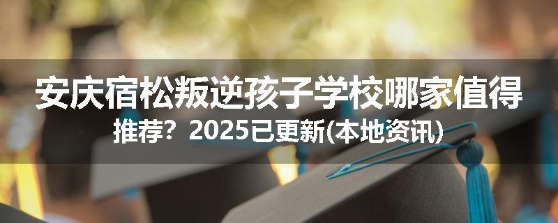 安庆宿松叛逆孩子学校哪家值得推荐？2025已更新(本地资讯)