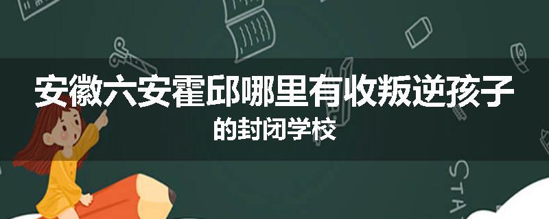 安徽六安霍邱哪里有收叛逆孩子的封闭学校