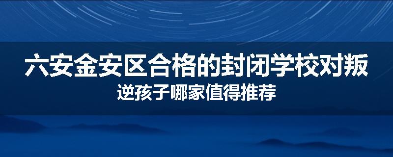 六安金安区合格的封闭学校对叛逆孩子哪家值得推荐