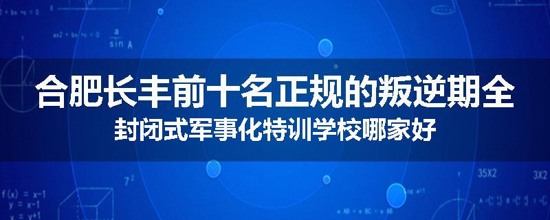 合肥长丰前十名正规的叛逆期全封闭式军事化特训学校哪家好