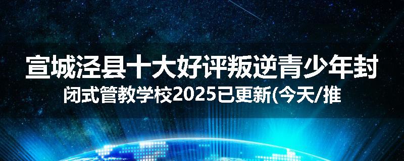 宣城泾县十大好评叛逆青少年封闭式管教学校2025已更新(今天/推荐)