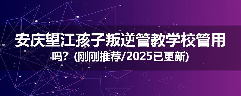 安庆望江孩子叛逆管教学校管用吗？(刚刚推荐/2025已更新)