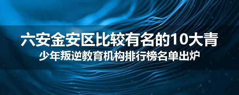 六安金安区比较有名的10大青少年叛逆教育机构排行榜名单出炉