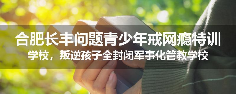 合肥长丰问题青少年戒网瘾特训学校，叛逆孩子全封闭军事化管教学校