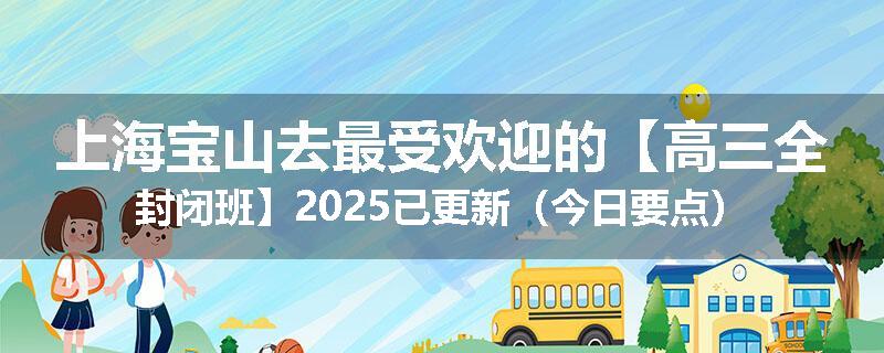 上海宝山去最受欢迎的【高三全封闭班】2025已更新（今日要点）