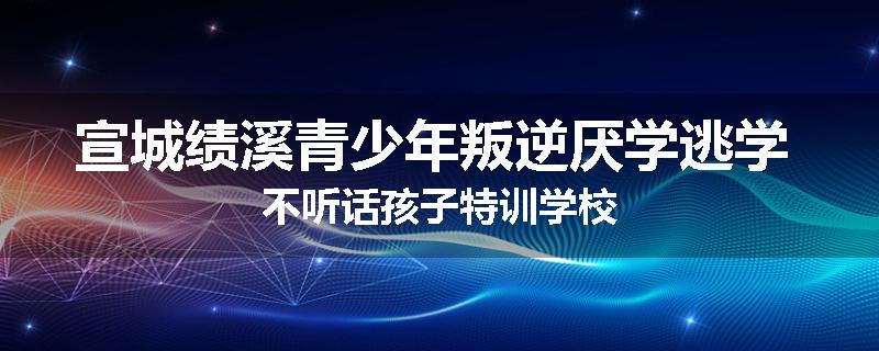 宣城绩溪青少年叛逆厌学逃学 不听话孩子特训学校