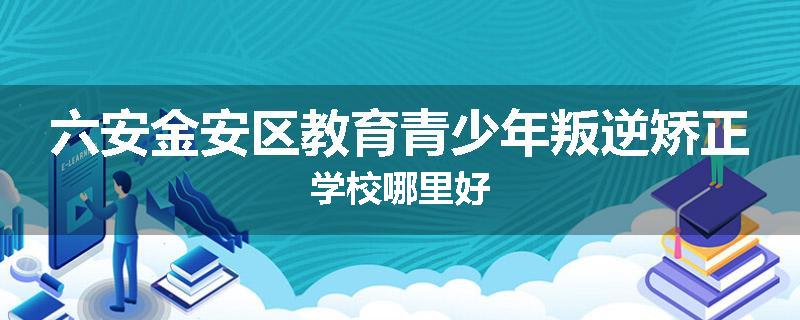 六安金安区教育青少年叛逆矫正学校哪里好
