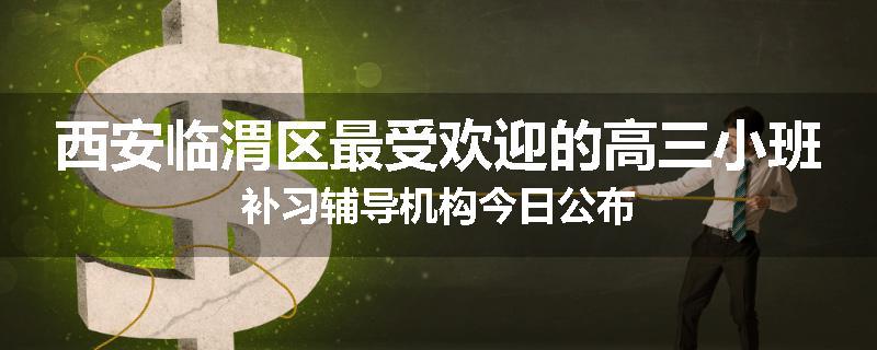 西安临渭区最受欢迎的高三小班补习辅导机构今日公布