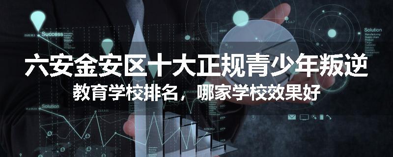 六安金安区十大正规青少年叛逆教育学校排名，哪家学校效果好