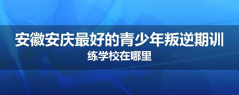 安徽安庆最好的青少年叛逆期训练学校在哪里