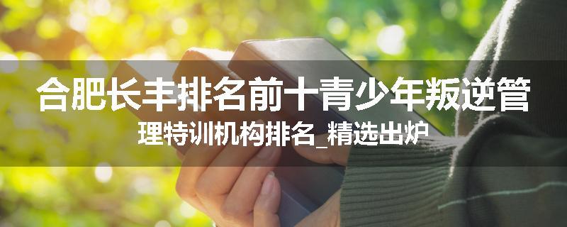 合肥长丰排名前十青少年叛逆管理特训机构排名_精选出炉