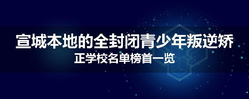 宣城本地的全封闭青少年叛逆矫正学校名单榜首一览