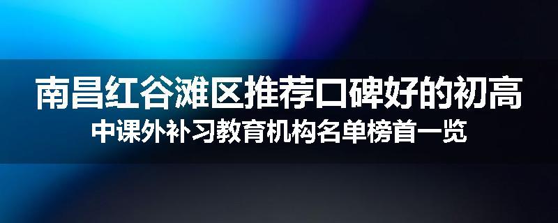 南昌红谷滩区推荐口碑好的初高中课外补习教育机构名单榜首一览