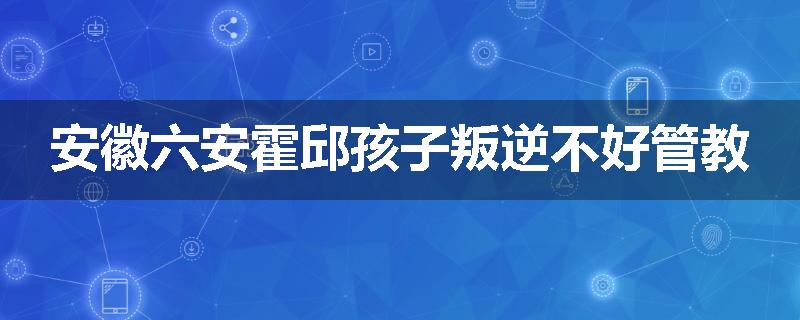 安徽六安霍邱孩子叛逆不好管教