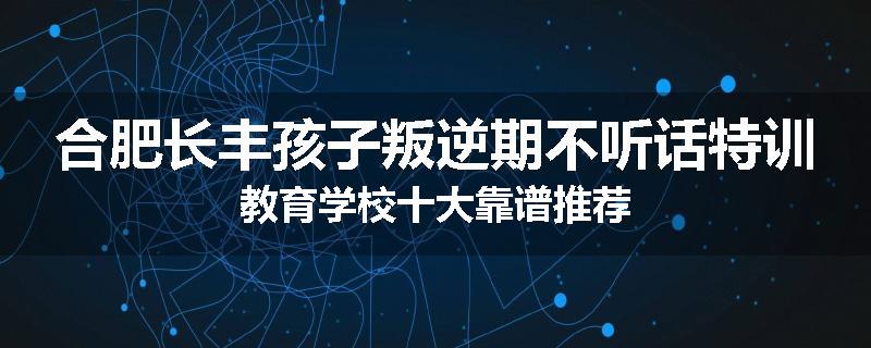 合肥长丰孩子叛逆期不听话特训教育学校十大靠谱推荐