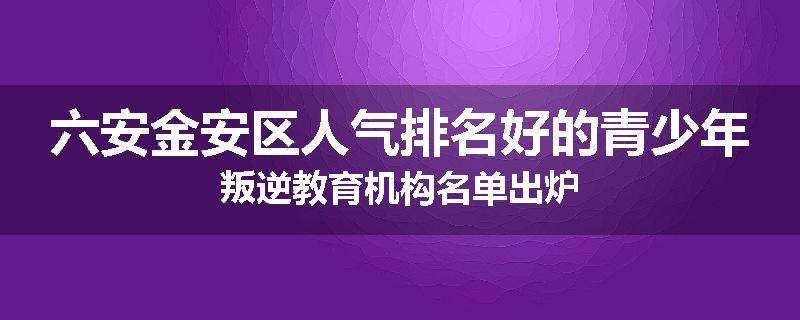 六安金安区人气排名好的青少年叛逆教育机构名单出炉