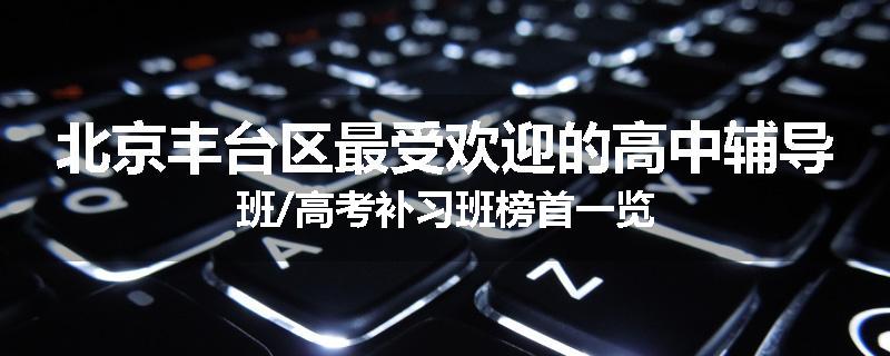 北京丰台区最受欢迎的高中辅导班/高考补习班榜首一览