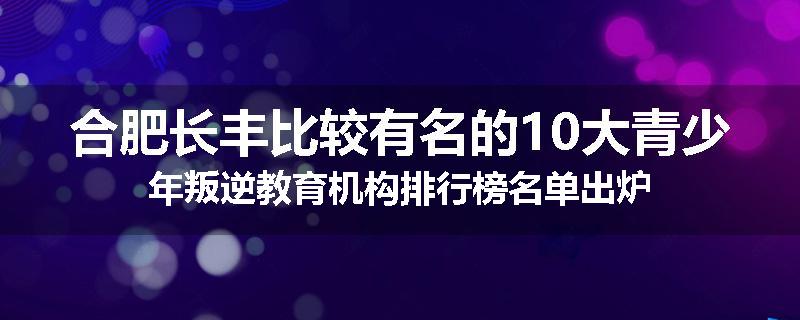 合肥长丰比较有名的10大青少年叛逆教育机构排行榜名单出炉