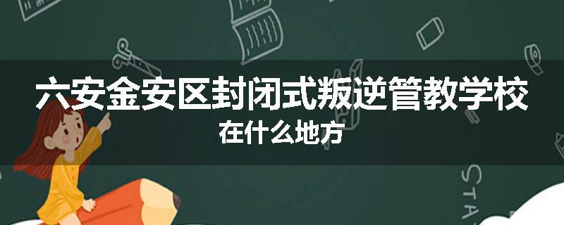 六安金安区封闭式叛逆管教学校在什么地方
