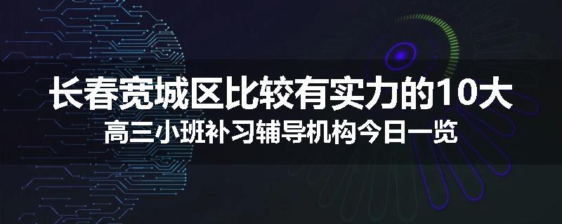 长春宽城区比较有实力的10大高三小班补习辅导机构今日一览