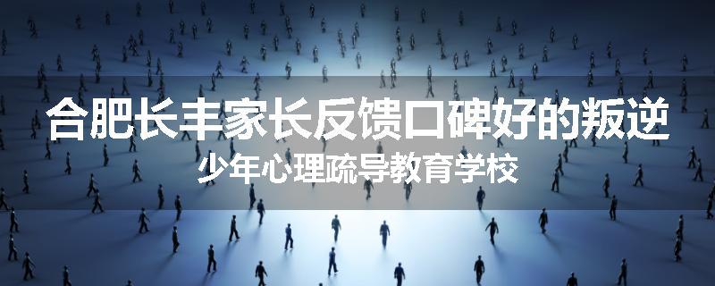 合肥长丰家长反馈口碑好的叛逆少年心理疏导教育学校