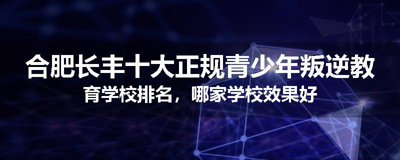 合肥长丰十大正规青少年叛逆教育学校排名，哪家学校效果好