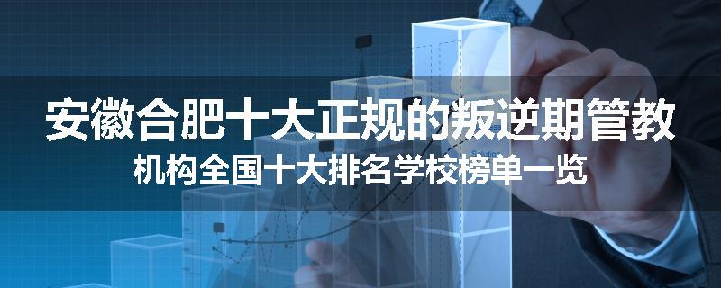 安徽合肥十大正规的叛逆期管教机构全国十大排名学校榜单一览