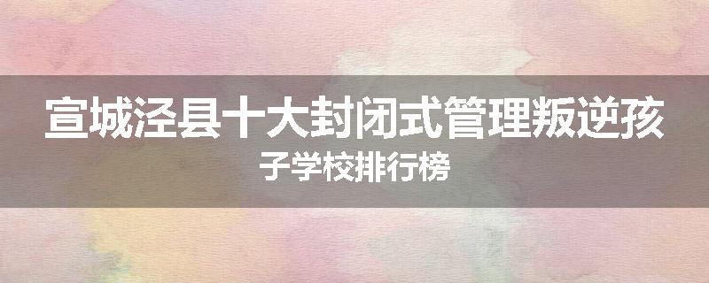 宣城泾县十大封闭式管理叛逆孩子学校排行榜