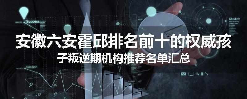 安徽六安霍邱排名前十的权威孩子叛逆期机构推荐名单汇总