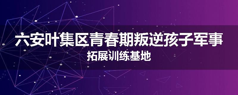 六安叶集区青春期叛逆孩子军事拓展训练基地