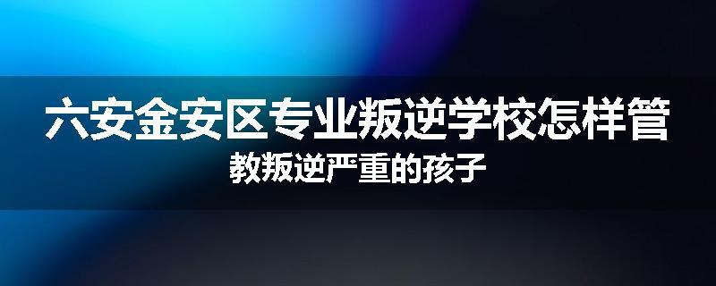 六安金安区专业叛逆学校怎样管教叛逆严重的孩子