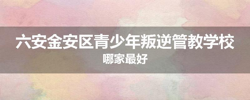 六安金安区青少年叛逆管教学校哪家最好