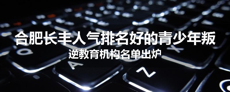 合肥长丰人气排名好的青少年叛逆教育机构名单出炉