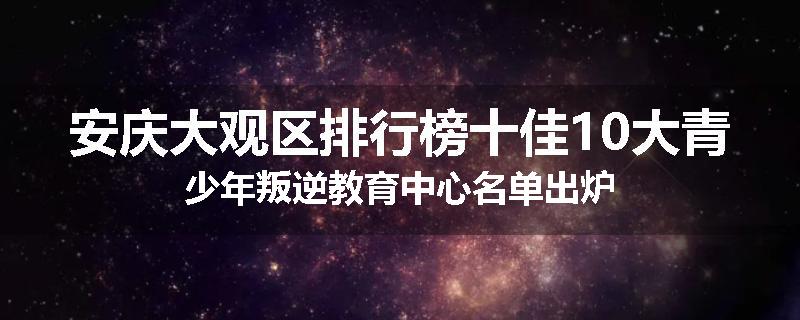 安庆大观区排行榜十佳10大青少年叛逆教育中心名单出炉