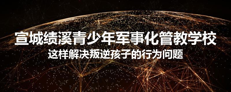 宣城绩溪青少年军事化管教学校这样解决叛逆孩子的行为问题