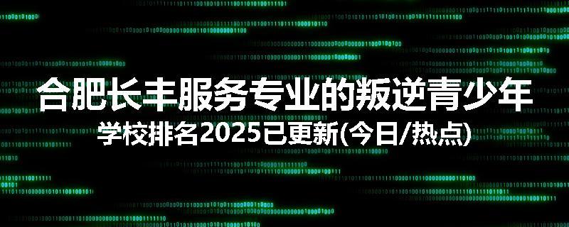 合肥长丰服务专业的叛逆青少年学校排名2025已更新(今日/热点)