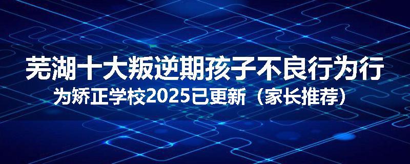 芜湖十大叛逆期孩子不良行为行为矫正学校2025已更新（家长推荐）
