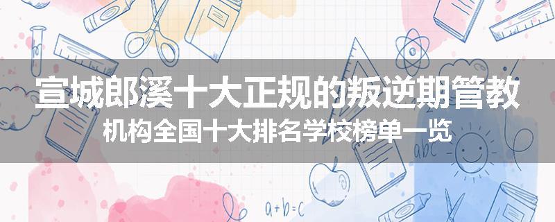 宣城郎溪十大正规的叛逆期管教机构全国十大排名学校榜单一览