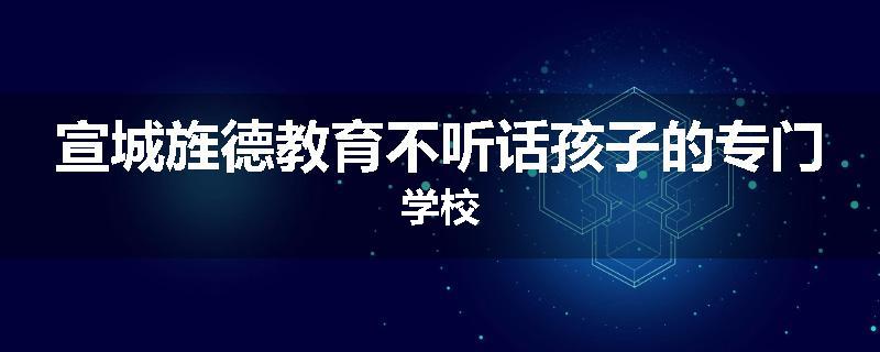 宣城旌德教育不听话孩子的专门学校