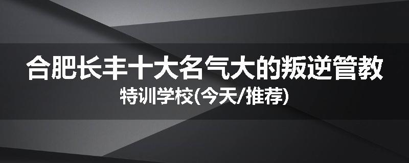 合肥长丰十大名气大的叛逆管教特训学校(今天/推荐)