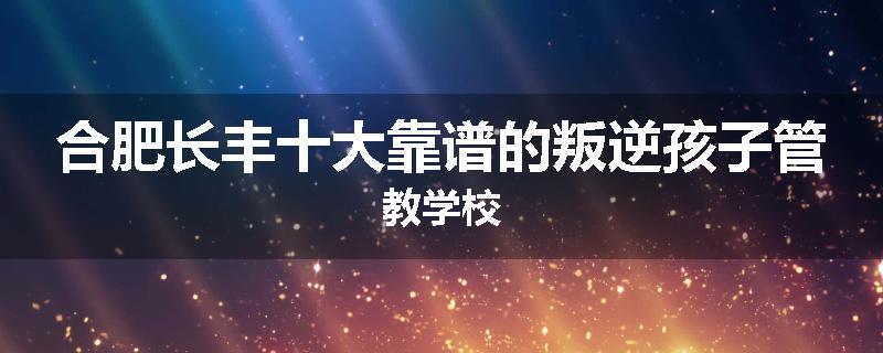 合肥长丰十大靠谱的叛逆孩子管教学校