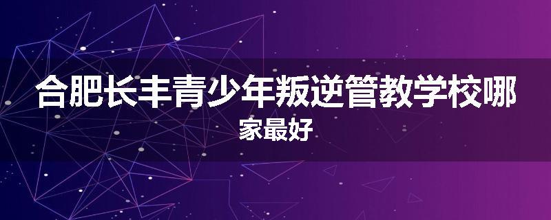 合肥长丰青少年叛逆管教学校哪家最好