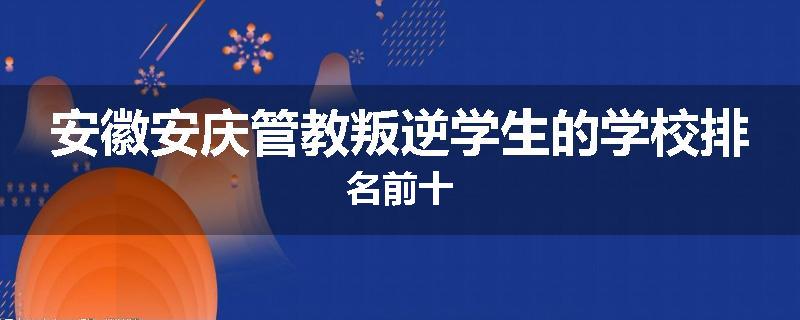 安徽安庆管教叛逆学生的学校排名前十