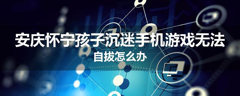安庆怀宁孩子沉迷手机游戏无法自拔怎么办