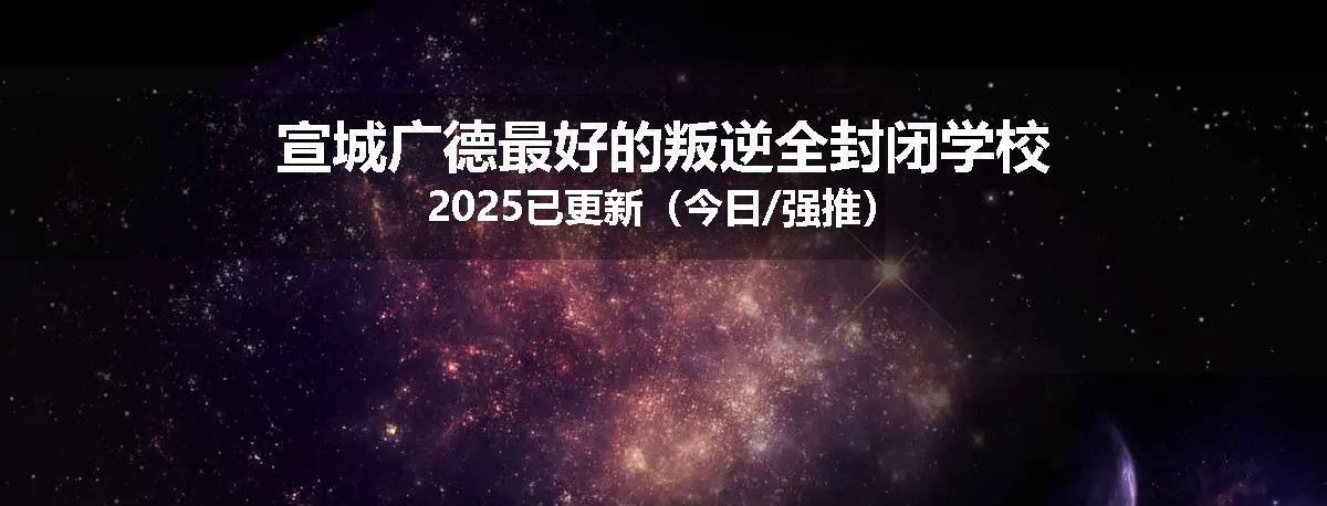 宣城广德最好的叛逆全封闭学校2025已更新（今日/强推）