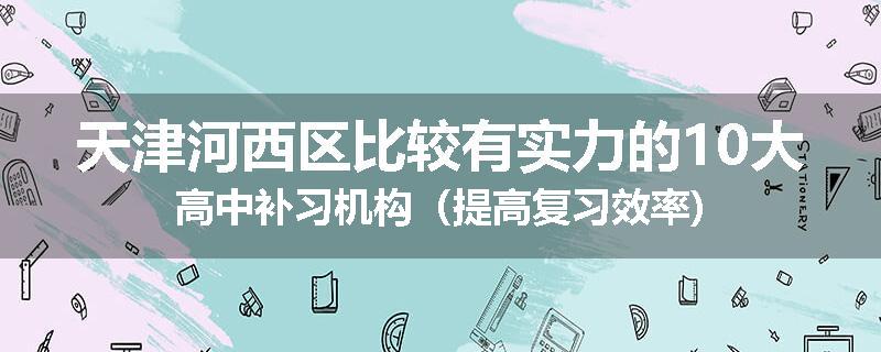 天津河西区比较有实力的10大高中补习机构（提高复习效率)