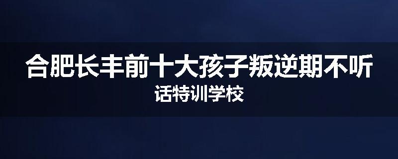 合肥长丰前十大孩子叛逆期不听话特训学校