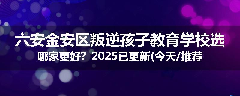 六安金安区叛逆孩子教育学校选哪家更好？2025已更新(今天/推荐)