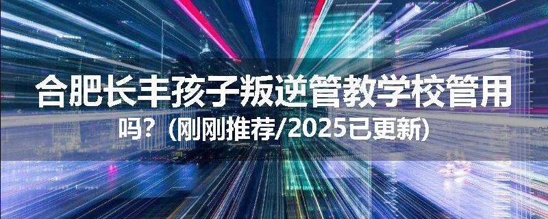 合肥长丰孩子叛逆管教学校管用吗？(刚刚推荐/2025已更新)