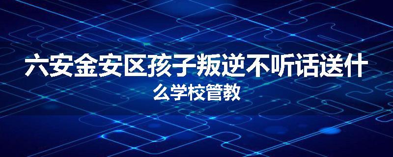 六安金安区孩子叛逆不听话送什么学校管教